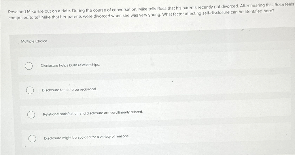 Rosa and Mike are out on a date. During the course of conversation, Mike tells Rosa that his parents recently got divorced. After hearing this, Rosa feels
compelled to tell Mike that her parents were divorced when she was very young. What factor affecting self-disclosure can be identified here?
Multiple Choice
Disclosure helps build relationships.
Disclosure tends to be reciprocal.
Relational satisfaction and disclosure are curvilinearly related.
Disclosure might be avoided for a variety of reasons.