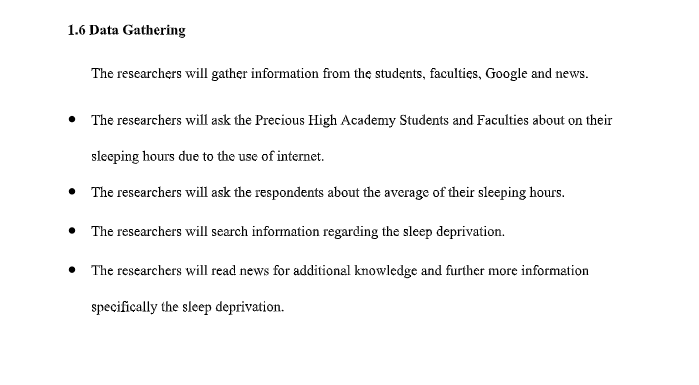 1.6 Data Gathering
The researchers will gather information from the students, faculties, Google and news.
• The researchers will ask the Precious High Academy Students and Faculties about on their
sleeping hours due to the use of internet.
• The researchers will ask the respondents about the average of their sleeping hours.
• The researchers will search information regarding the sleep deprivation.
• The researchers will read news for additional knowledge and further more information
specifically the sleep deprivation.
