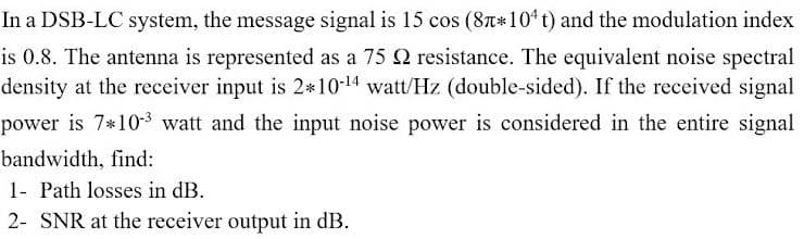 In a DSB-LC system, the message signal is 15 cos (8T*104 t) and the modulation index
is 0.8. The antenna is represented as a 75 2 resistance. The equivalent noise spectral
density at the receiver input is 2*10-14 watt/Hz (double-sided). If the received signal
power is 7*103 watt and the input noise power is considered in the entire signal
bandwidth, find:
1- Path losses in dB.
2- SNR at the receiver output in dB.
