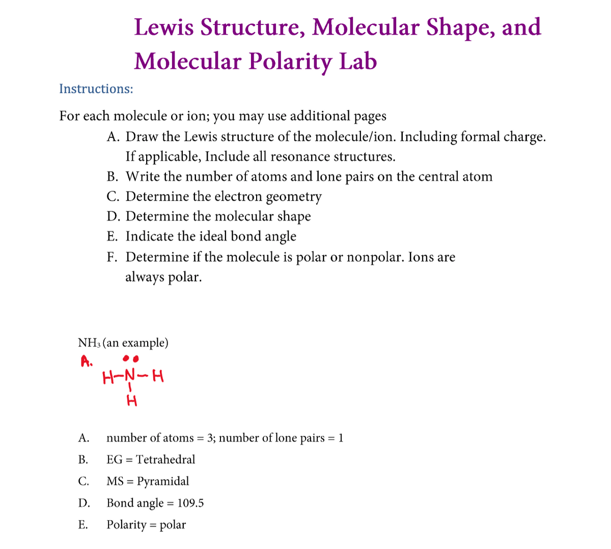 Lewis Structure, Molecular Shape, and
Molecular Polarity Lab
Instructions:
For each molecule or ion; you may use additional pages
A. Draw the Lewis structure of the molecule/ion. Including formal charge.
If applicable, Include all resonance structures.
B. Write the number of atoms and lone pairs on the central atom
C. Determine the electron geometry
D. Determine the molecular shape
E. Indicate the ideal bond angle
F. Determine if the molecule is polar or nonpolar. Ions are
always polar.
NH3 (an example)
A.
H-N-H
А.
number of atoms = 3; number of lone pairs = 1
В.
EG = Tetrahedral
С.
MS =
Pyramidal
D.
Bond angle = 109.5
Е.
Polarity = polar
