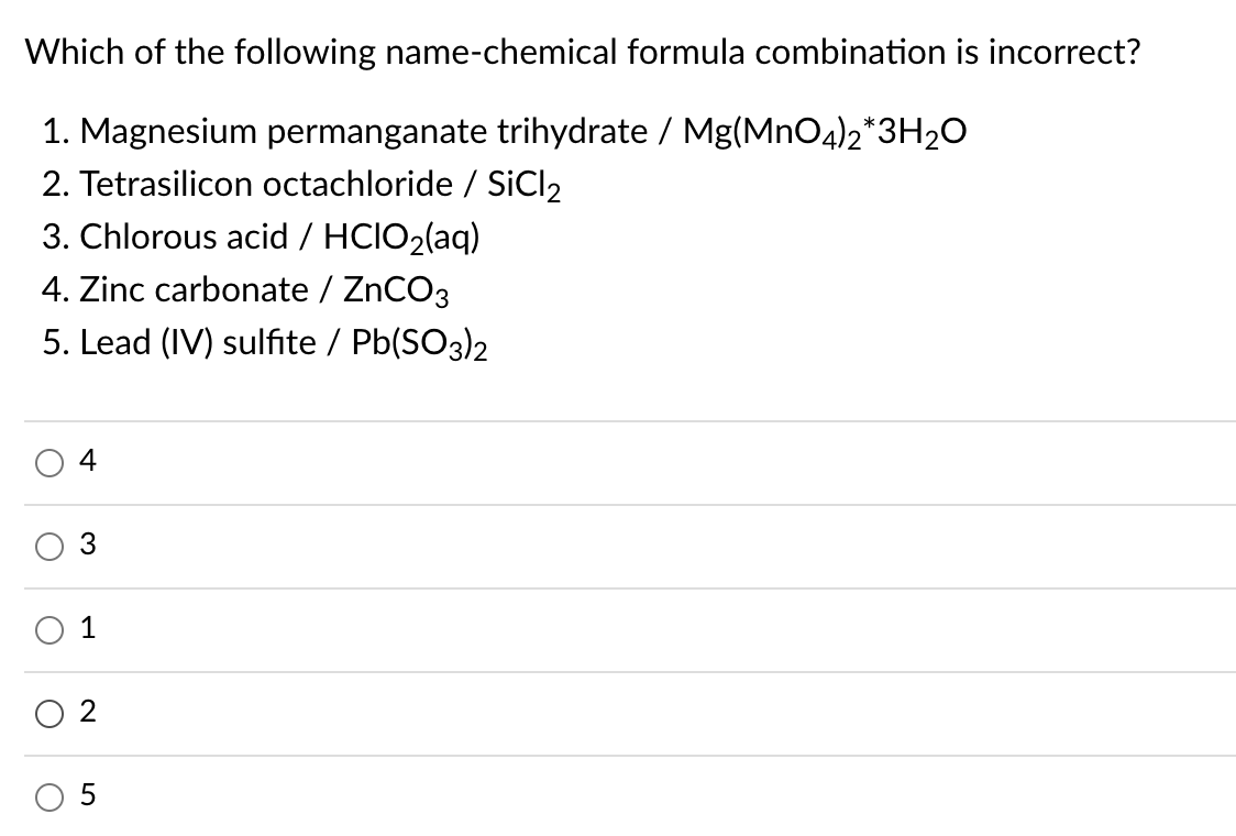 Which of the following name-chemical formula combination is incorrect?
1. Magnesium permanganate trihydrate / Mg(MnO4)2*3H2O
2. Tetrasilicon octachloride / SiCl2
3. Chlorous acid / HCIO2(aq)
4. Zinc carbonate / ZNCO3
5. Lead (IV) sulfite / Pb(SO3)2
4
3
