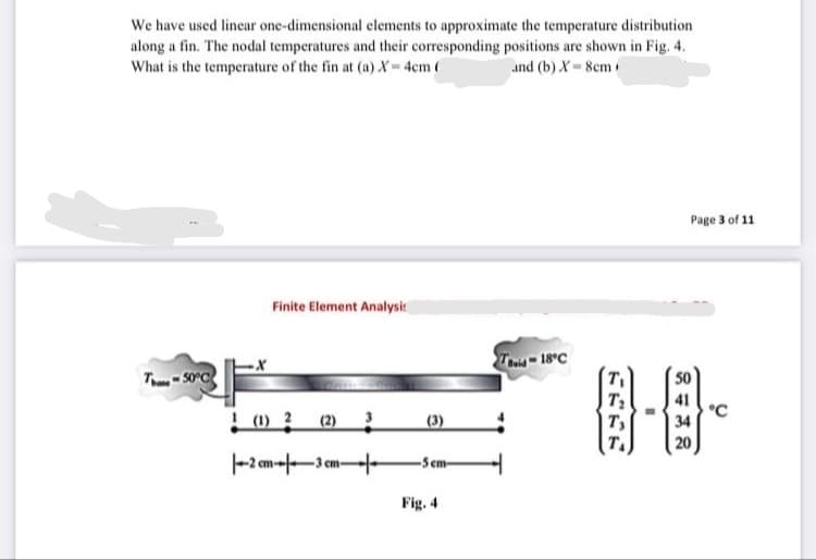 We have used linear one-dimensional elements to approximate the temperature distribution
along a fin. The nodal temperatures and their corresponding positions are shown in Fig. 4.
What is the temperature of the fin at (a) X-4cm (
and (b) X 8cm
Page 3 of 11
Finite Element Analysic
Tid 18°C
T - S0°C
! (1) 2
(2) 3
(3)
°C
34
|T,
T.
20
-2 cm--3 cm-
-Sem-
Fig. 4
