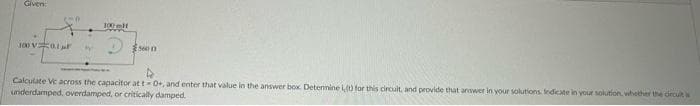 Given:
100V01
M
son
Calculate Vc across the capacitor at t-0+, and enter that value in the answer box. Determine Lt) for this circuit, and provide that answer in your solutions. Indicate in your solution, whether the circuit is
underdamped, overdamped, or critically damped.
CHA
100 l