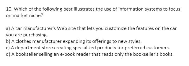 10. Which of the following best illustrates the use of information systems to focus
on market niche?
a) A car manufacturer's Web site that lets you customize the features on the car
you are purchasing.
b) A clothes manufacturer expanding its offerings to new styles.
c) A department store creating specialized products for preferred customers.
d) A bookseller selling an e-book reader that reads only the bookseller's books.