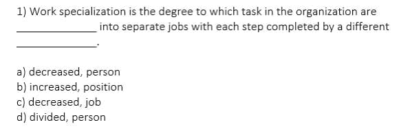 1) Work specialization is the degree to which task in the organization are
into separate jobs with each step completed by a different
a) decreased, person
b) increased, position
c) decreased, job
d) divided, person