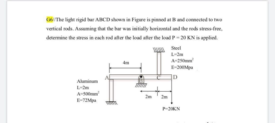 G6//The light rigid bar ABCD shown in Figure is pinned at B and connected to two
vertical rods. Assuming that the bar was initially horizontal and the rods stress-free,
determine the stress in each rod after the load after the loadP = 20 KN is applied.
Steel
L=2m
A=250mm
4m
E=200Mpa
C.
Aluminum
L=2m
A=500mm2
2m
2m
E-72Mра
P=20KN
