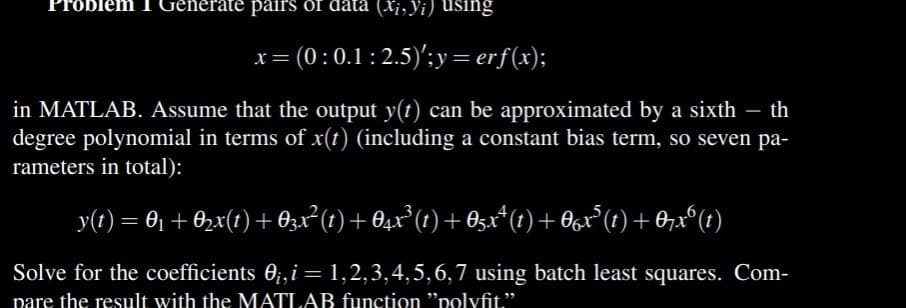 1 Gen
ate pairs of data (xi, Yi) using
= (0 : 0.1 : 2.5)';y=erf(x);
in MATLAB. Assume that the output y(t) can be approximated by a sixth - th
degree polynomial in terms of x(t) (including a constant bias term, so seven pa-
rameters in total):
_y(t) = 0₁ + 0₂x(1) + 03x² (1) + 04x³ (1) + 05xª (1) + 0x³ (1) + 07xº (1)
Solve for the coefficients 0₁, i = 1,2,3,4,5,6,7 using batch least squares. Com-
pare the result with the MATLAR function "polyfit."