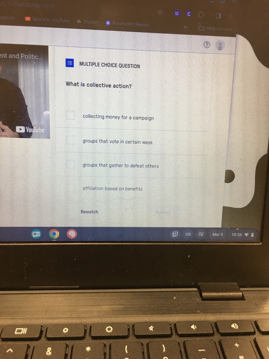 blueface - YouTube :: Student P Parafrasist | Resum.
ent and Politic...
YouTube
Oll
&
E MULTIPLE CHOICE QUESTION
What is collective action?
collecting money for a campaign
groups that vote in certain ways
groups that gather to defeat others
affiliation based on benefits
Rewatch
*
Submit
LC
57.
(?)
US ES
0
All Bookmarks
Mar 5
10:56