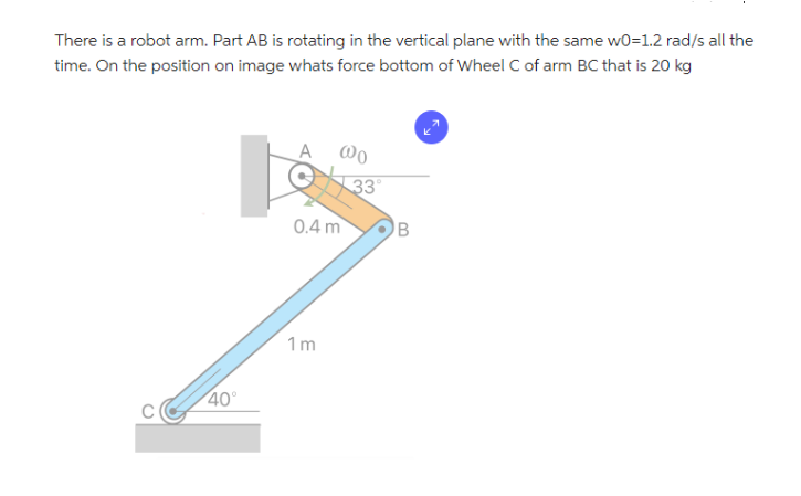 There is a robot arm. Part AB is rotating in the vertical plane with the same w0=1.2 rad/s all the
time. On the position on image whats force bottom of Wheel C of arm BC that is 20 kg
40°
A
@0
0.4 m
1m
33°
B