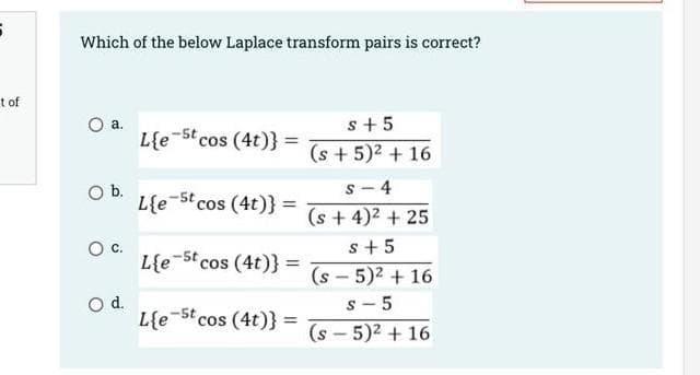 Which of the below Laplace transform pairs is correct?
t of
s+ 5
а.
L{e 5t cos (4t)}
(s + 5)2 + 16
Ob.
L{e 5t cos (4t)} =
- 4
(s + 4)2 + 25
s+5
L{e-5t cos (4t)} =
(s - 5)2 + 16
s - 5
Od.
L{e-St cos (4t)} =
(s - 5)2 + 16
