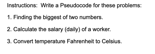 Instructions: Write a Pseudocode for these problems:
1. Finding the biggest of two numbers.
2. Calculate the salary (daily) of a worker.
3. Convert temperature Fahrenheit to Celsius.