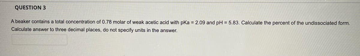 QUESTION 3
A beaker contains a total concentration of 0.78 molar of weak acetic acid with pKa = 2.09 and pH = 5.83. Calculate the percent of the undissociated form.
Calculate answer to three decimal places, do not specify units in the answer.
