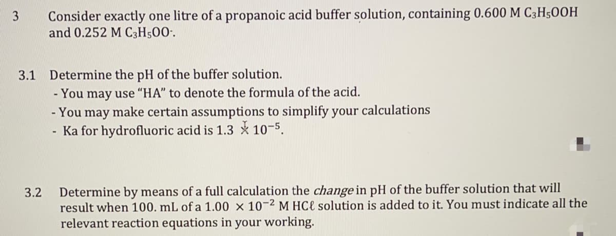 Consider exactly one litre of a propanoic acid buffer solution, containing 0.600 M C3H500H
and 0.252 M C3H500·.
3.
3.1
Determine the pH of the buffer solution.
- You may use "HA" to denote the formula of the acid.
- You may make certain assumptions to simplify your calculations
Ka for hydrofluoric acid is 1.3 * 10-5.
Determine by means of a full calculation the change in pH of the buffer solution that will
result when 100. mL of a 1.00 × 10¬2 M HCl solution is added to it. You must indicate all the
relevant reaction equations in your working.
3.2
