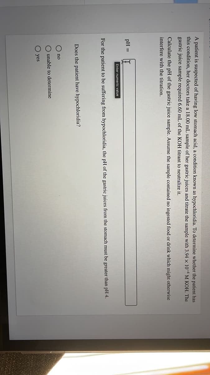 A patient is suspected of having low stomach acid, a condition known as hypochloridia. To determine whether the patient has
this condition, her doctors take a 18.00 mL sample of her gastric juices and titrate the sample with 3.94 x 10-4 M KOH. The
gastric juice sample required 6.60 mL of the KOH titrant to neutralize it.
Calculate the pH of the gastric juice sample. Assume the sample contained no ingested food or drink which might otherwise
interfere with the titration.
pH =
Enter numeric value
For the patient to be suffering from hypochloridia, the pH of the gastric juices from the stomach must be greater than pH 4.
Does the patient have hypochloridia?
no
O unable to determine
O yes
