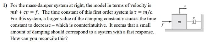 1) For the mass-damper system at right, the model in terms of velocity is
mv + cv = f. The time constant of this first order system is t = m/c.
For this system, a larger value of the damping constant c causes the time
constant to decrease - which is counterintuitive. It seems that a small
amount of damping should correspond to a system with a fast response.
How can you reconcile this?
m
CA