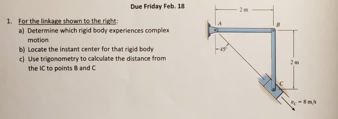 Due Friday Feb. 18
2 m
1. For the linkage shown to the right:
B
a) Determine which rigid body experiences complex
motion
b) Locate the instant center for that rigid body
c) Use trigonometry to calculate the distance from
the IC to points B and C
2 m
vc - 8 m/s
