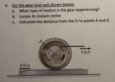 3. For the gear and rack shown below:
a. What type of motion is the gear experiencing?
b. Locate its instant center
c. Calculate the distance from the IC to points A and O
C.
45
0.75 f
3 ft/s
1.50 ft
4 ft/s
