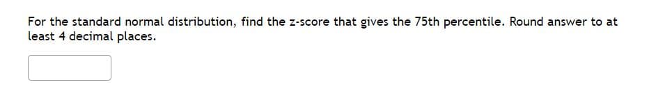 For the standard normal distribution, find the z-score that gives the 75th percentile. Round answer to at
least 4 decimal places.