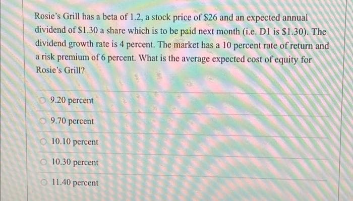 Rosie's Grill has a beta of 1.2, a stock price of $26 and an expected annual
dividend of $1.30 a share which is to be paid next month (i.e. D1 is $1.30). The
dividend growth rate is 4 percent. The market has a 10 percent rate of return and
a risk premium of 6 percent. What is the average expected cost of equity for
Rosie's Grill?
9.20 percent
9.70 percent
10.10 percent
10.30 percent
11.40 percent