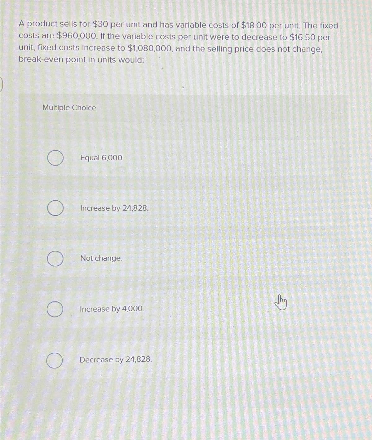 A product sells for $30 per unit and has variable costs of $18.00 per unit. The fixed
costs are $960,000. If the variable costs per unit were to decrease to $16.50 per
unit, fixed costs increase to $1,080,000, and the selling price does not change,
break-even point in units would:
Multiple Choice
O
O
Equal 6,000.
Increase by 24,828.
Not change.
Increase by 4,000.
Decrease by 24,828.