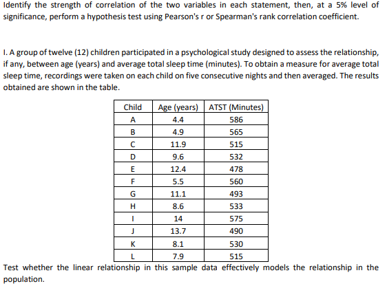 Identify the strength of correlation of the two variables in each statement, then, at a 5% level of
significance, perform a hypothesis test using Pearson's r or Spearman's rank correlation coefficient.
I. A group of twelve (12) children participated in a psychological study designed to assess the relationship,
if any, between age (years) and average total sleep time (minutes). To obtain a measure for average total
sleep time, recordings were taken on each child on five consecutive nights and then averaged. The results
obtained are shown in the table.
Child
Age (years) ATST (Minutes)
A
4.4
586
В
4.9
565
11.9
515
D
9.6
532
E
12.4
478
5.5
560
11.1
493
8.6
533
14
575
13.7
490
K
8.1
530
L
7.9
515
Test whether the linear relationship in this sample data effectively models the relationship in the
population.

