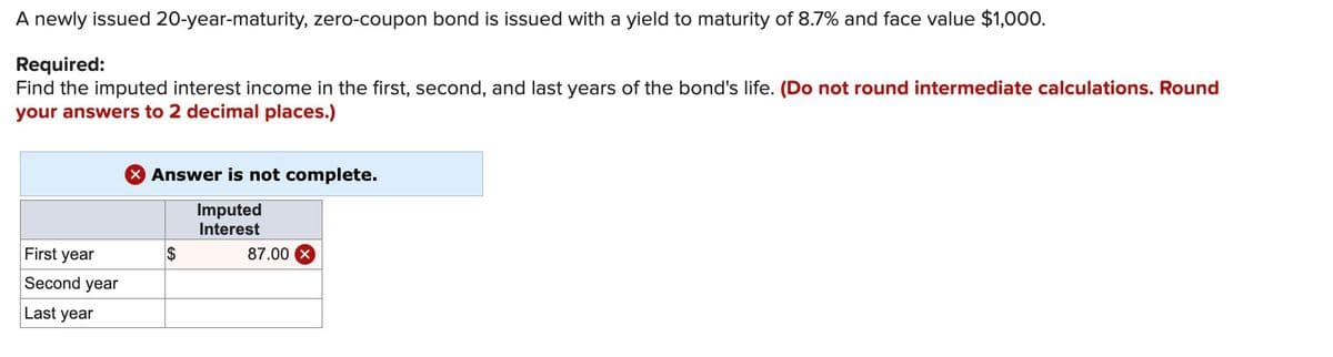 A newly issued 20-year-maturity, zero-coupon bond is issued with a yield to maturity of 8.7% and face value $1,000.
Required:
Find the imputed interest income in the first, second, and last years of the bond's life. (Do not round intermediate calculations. Round
your answers to 2 decimal places.)
Answer is not complete.
Imputed
Interest
First year
Second year
Last year
$
87.00 X