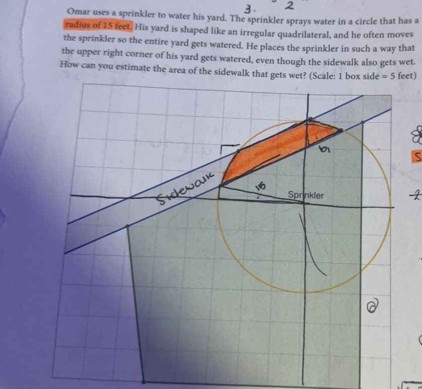 2
3.
Omar uses a sprinkler to water his yard. The sprinkler sprays water in a circle that has a
radius of 15 feet. His yard is shaped like an irregular quadrilateral, and he often moves
the sprinkler so the entire yard gets watered. He places the sprinkler in such a way that
the upper right corner of his yard gets watered, even though the sidewalk also gets wet.
How can you estimate the area of the sidewalk that gets wet? (Scale: 1 box side = 5 feet)
Sidewalk
15
ta
Sprinkler
&
S
굿
