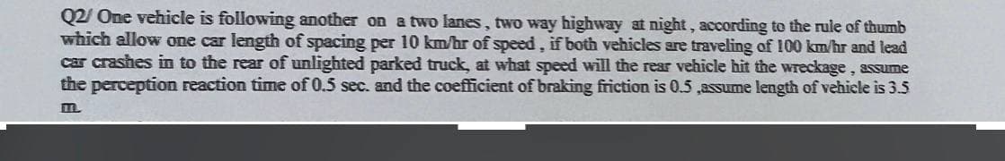 Q2/ One vehicle is following another on a two lanes, two way highway at night, according to the rule of thumb
which allow one car length of spacing per 10 km/hr of speed, if both vehicles are traveling of 100 km/hr and lead
car crashes in to the rear of unlighted parked truck, at what speed will the rear vehicle hit the wreckage, assume
the perception reaction time of 0.5 sec. and the coefficient of braking friction is 0.5 ,assume length of vehicle is 3.5
m.