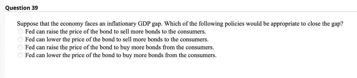 Question 39
Suppose that the economy faces an inflationary GDP gap. Which of the following policies would be appropriate to close the gap?
Fed can raise the price of the bond to sell more bonds to the consumers.
O Fed can lower the price of the bond to sell more bonds to the consumers.
Fed can raise the price of the bond to buy more bonds from the consumers.
Fed can lower the price of the bond to buy more bonds from the consumers.