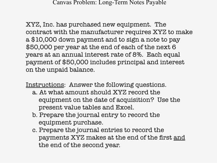 Canvas Problem: Long-Term Notes Payable
XYZ, Inc. has purchased new equipment. The
contract with the manufacturer requires XYZ to make
a $10,000 down payment and to sign a note to pay
$50,000 per year at the end of each of the next 6
years at an annual interest rate of 8%. Each equal
payment of $50,000 includes principal and interest
on the unpaid balance.
Instructions: Answer the following questions.
a. At what amount should XYZ record the
equipment on the date of acquisition? Use the
present value tables and Excel.
b. Prepare the journal entry to record the
equipment purchase.
c. Prepare the journal entries to record the
payments XYZ makes at the end of the first and
the end of the second year.