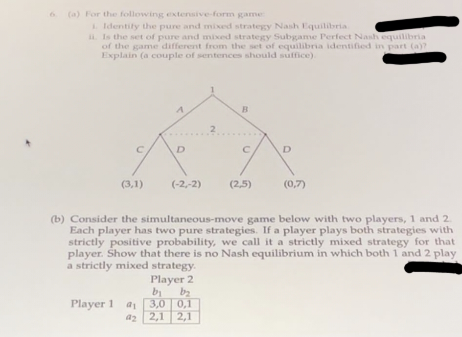 6. (a) For the following extensive-form game:
1. Identify the pure and mixed strategy Nash Equilibria
ii. Is the set of pure and mixed strategy Subgame Perfect Nash equilibria
of the game different from the set of equilibria identified in part (a)?
Explain (a couple of sentences should suffice).
(3,1)
A
Player 1 a
a2
D
(-2,-2)
2
Player 2
b₁
b₂
3,0
0,1
2,1 2,1
B
с
(2,5)
D
(b) Consider the simultaneous-move game below with two players, 1 and 2.
Each player has two pure strategies. If a player plays both strategies with
strictly positive probability, we call it a strictly mixed strategy for that
player. Show that there is no Nash equilibrium in which both 1 and 2 play
a strictly mixed strategy.
(0,7)