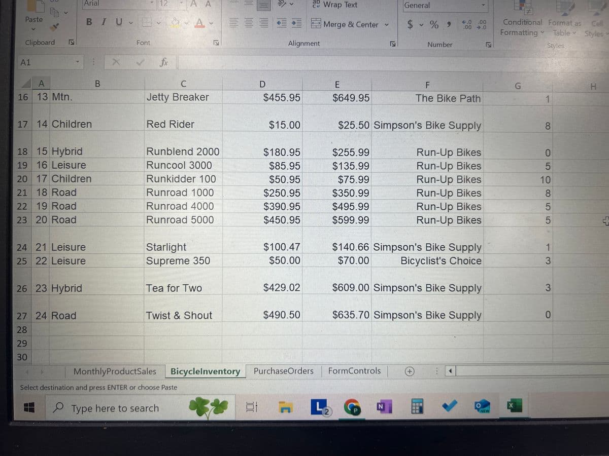 Paste
Clipboard Z
1
Arial
12
AA
BIUA
X
Font
fx
A
B
Bicycle Inventory
17
>
Alignment
Wrap Text
Merge & Center
C
D
E
17
General
$ % 9
Number
€.0.00
.00 .0
Inser
#
Delet
Conditional Format as Cell
Formatting
A
Table Styles
Form
Styles
Cell
F
G
H
1 Leisure
2 Mtn.
ID Product Category Product Name Purchase Cost Selling Price
Blue Moon
Bluff Breaker
Supplier
uantity on Hand
$75.29
$105.41 Simpson's Bike Supply
$375.00
$495.00
The Bike Path
3 Leisure
Breeze
$89.95
$130.95
The Bike Path
4 Leisure
Breeze LE
$109.95
$149.95
The Bike Path
5 Road
Classic 109
$207.49
$290.49
Bicyclist's Choice
6 Children
Coolest 100
$69.99
$97.98
Bicyclist's Choice
434576
7 Mtn.
Eagle 1
$410.01
$574.01
Bike-One
1
8 Mtn.
Eagle 2
$401.11
$561.54
Bike-One
9 Mtn.
Eagle 3
$350.52
$490.73
10 Hybrid
Eagle 7
$150.89
$211.46
Bike-One
Bike-One
11 Road
Elegant 210
$281.52
$394.13
Bicyclist's Choice
2597
12 Children
Green Rider
$95.47
13 Mtn.
Jetty Breaker
$455.95
$133.66 Simpson's Bike Supply
$649.95
4
The Bike Path
1
14 Children
Red Rider
$15.00
MonthlyProductSales
BicycleInventory
PurchaseOrders
$25.50 Simpson's Bike Supply
FormControls
8
ect destination and press ENTER or choose Paste
Type here to search
L
L
N
2
о
NEW
X
+