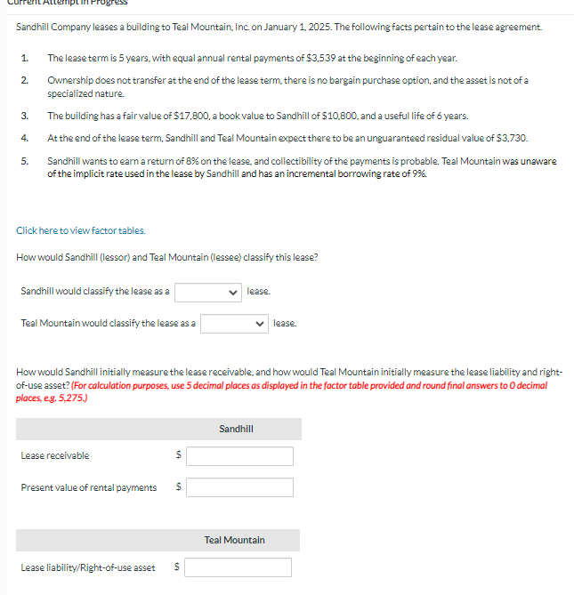 Sandhill Company leases a building to Teal Mountain, Inc. on January 1, 2025. The following facts pertain to the lease agreement.
1.
The lease term is 5 years, with equal annual rental payments of $3,539 at the beginning of each year.
2.
Ownership does not transfer at the end of the lease term, there is no bargain purchase option, and the asset is not of a
specialized nature.
3.
The building has a fair value of $17,800, a book value to Sandhill of $10,800, and a useful life of 6 years.
At the end of the lease term, Sandhill and Teal Mountain expect there to be an unguaranteed residual value of $3,730.
4.
5.
Sandhill wants to earn a return of 8% on the lease, and collectibility of the payments is probable. Teal Mountain was unaware
of the implicit rate used in the lease by Sandhill and has an incremental borrowing rate of 9%.
Click here to view factor tables.
How would Sandhill (lessor) and Teal Mountain (lessee) classify this lease?
Sandhill would classify the lease as a
Teal Mountain would classify the lease as a
lease.
lease.
How would Sandhill initially measure the lease receivable, and how would Teal Mountain initially measure the lease liability and right-
of-use asset? (For calculation purposes, use 5 decimal places as displayed in the factor table provided and round final answers to O decimal
places, e.g. 5,275.)
Lease receivable
Sandhill
$
Present value of rental payments
$
Lease liability/Right-of-use asset
$
Teal Mountain