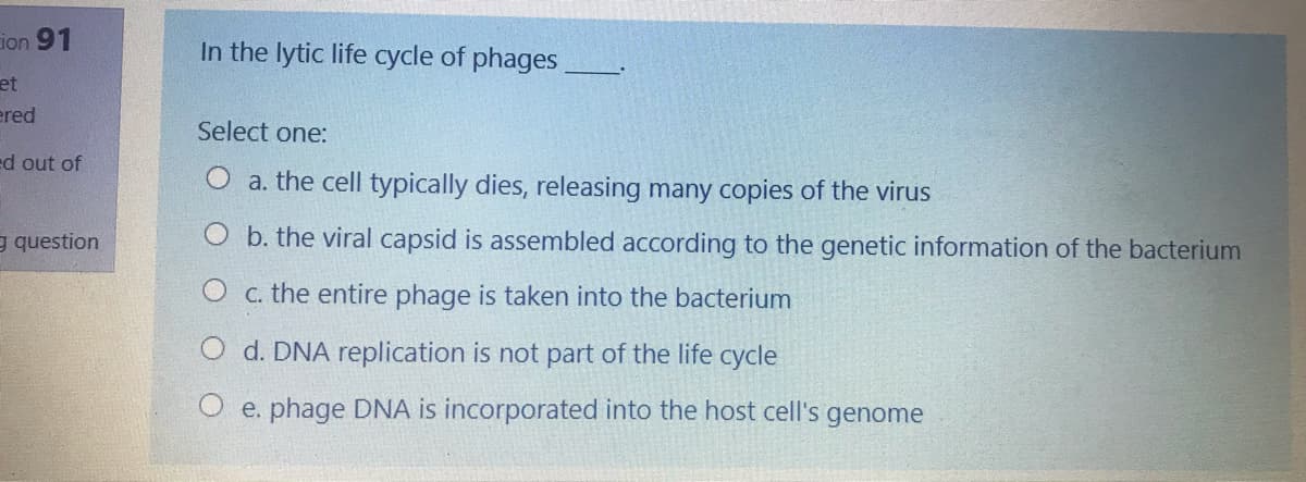 ion 91
In the lytic life cycle of phages
et
ered
Select one:
ed out of
a. the cell typically dies, releasing many copies of the virus
e question
O b. the viral capsid is assembled according to the genetic information of the bacterium
O c. the entire phage is taken into the bacterium
O d. DNA replication is not part of the life cycle
e. phage DNA is incorporated into the host cell's genome
