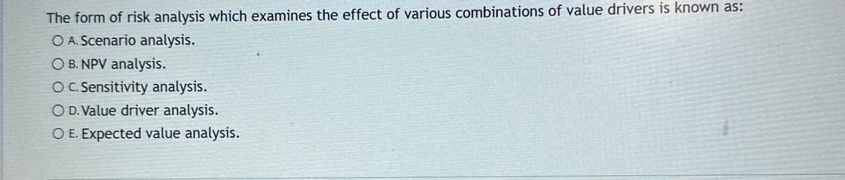 The form of risk analysis which examines the effect of various combinations of value drivers is known as:
O A. Scenario analysis.
OB. NPV analysis.
O C. Sensitivity analysis.
OD. Value driver analysis.
OE. Expected value analysis.