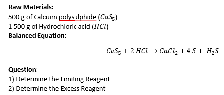 Raw Materials:
500 g of Calcium polysulphide (CaSs)
1 500 g of Hydrochloric acid (HCI)
Balanced Equation:
Cass + 2 HCI → CaCl, + 4 S+ H,S
Question:
1) Determine the Limiting Reagent
2) Determine the Excess Reagent
