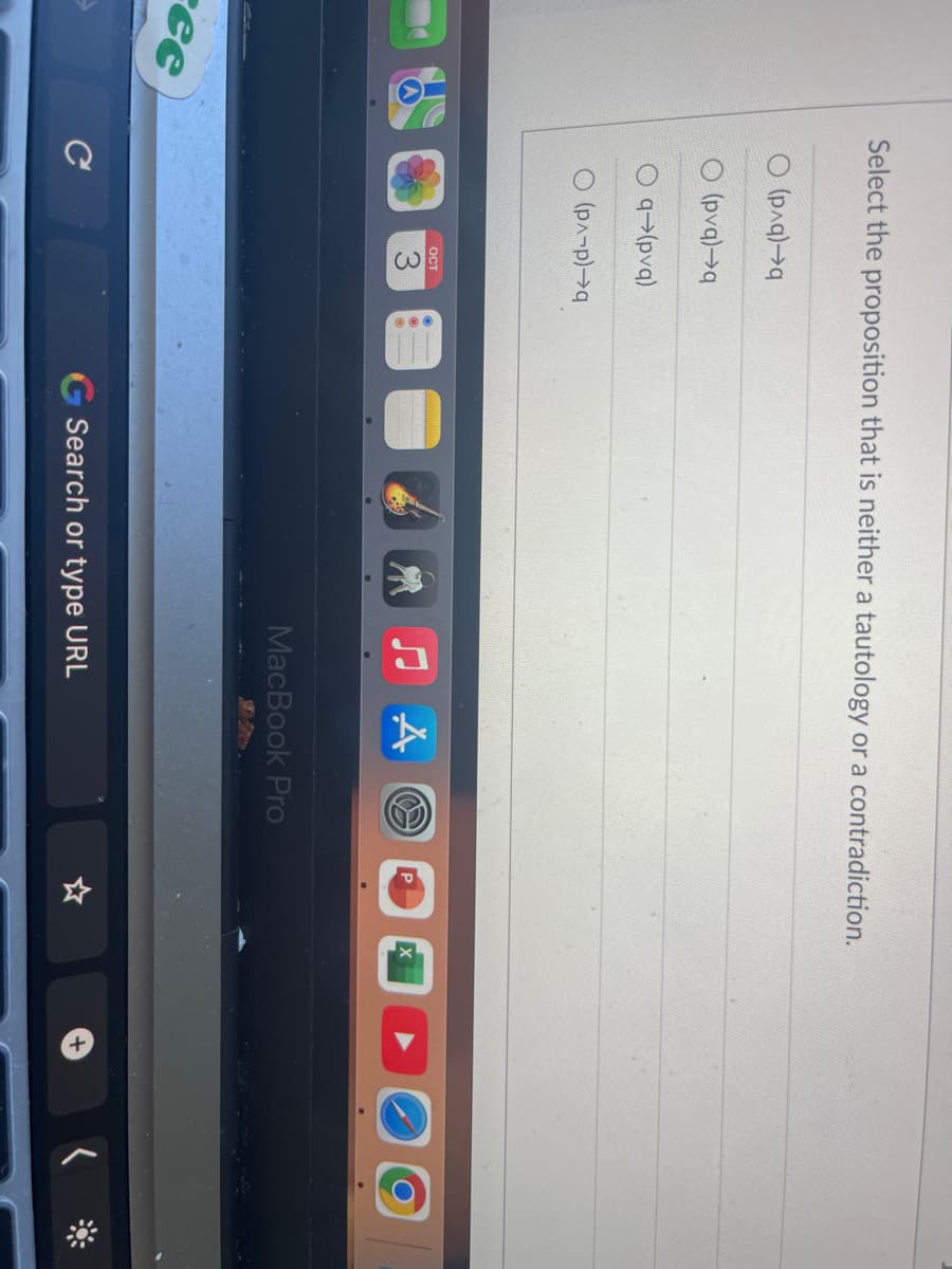 ree
Select the proposition that is neither a tautology or a contradiction.
( (p^q)→q
O(pvq) q
q→(pvq)
О (p^-p)→q
с
OCT
3
♫A
MacBook Pro
Search or type URL
+