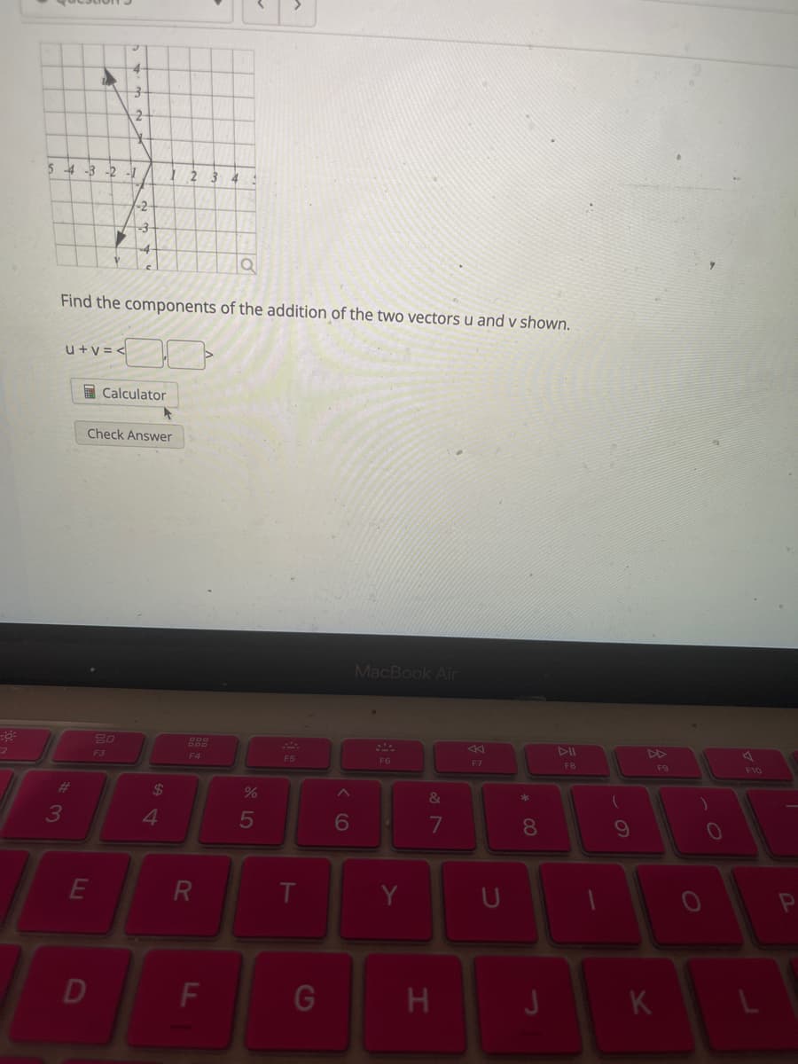 3
2
5-4-3-2-1
-2
1 2 3 4
-3
Find the components of the addition of the two vectors u and v shown.
U+V=<
Calculator
Check Answer
==
2
80
F3
$ 4
#3
ELI
D
ODO
000
F4
25
F5
MacBook Air
R
T
6
&
7
F
G
A
DII
F7
F8
Y
U
H
80
61
9
1
K
0
O
F10
P