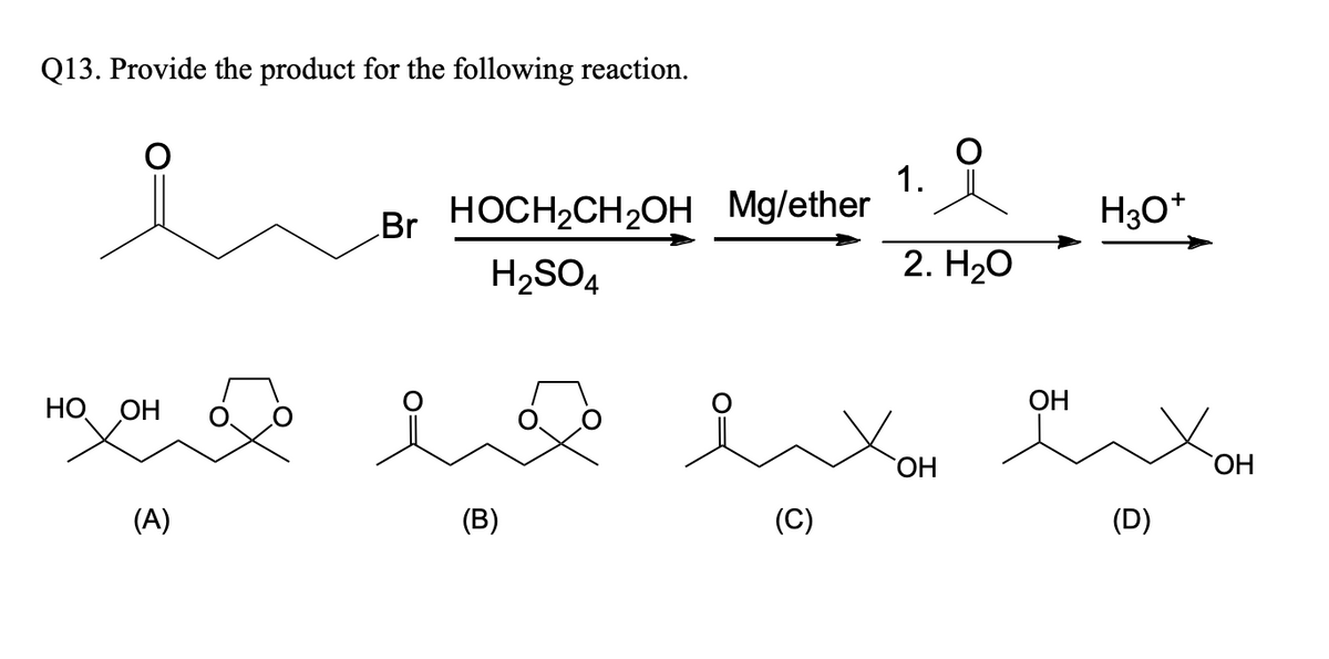 Q13. Provide the product for the following reaction.
HO OH
(A)
Br HOCH₂CH₂OH
H₂SO4
(B)
Mg/ether
(C)
1.
2. H₂O
OH
OH
H3O+
(D)
OH