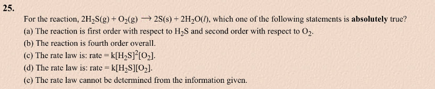 25.
For the reaction, 2H₂S(g) + O₂(g) → 2S(s) + 2H₂O(), which one of the following statements is absolutely true?
(a) The reaction is first order with respect to H₂S and second order with respect to 02.
(b) The reaction is fourth order overall.
(c) The rate law is: rate = K[H₂S]²[0₂].
(d) The rate law is: rate = k[H₂S][0₂].
(e) The rate law cannot be determined from the information given.