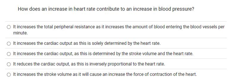 How does an increase in heart rate contribute to an increase in blood pressure?
O It increases the total peripheral resistance as it increases the amount of blood entering the blood vessels per
minute.
O It increases the cardiac output as this is solely determined by the heart rate.
O It increases the cardiac output, as this is determined by the stroke volume and the heart rate.
It reduces the cardiac output, as this is inversely proportional to the heart rate.
O It increases the stroke volume as it will cause an increase the force of contraction of the heart.