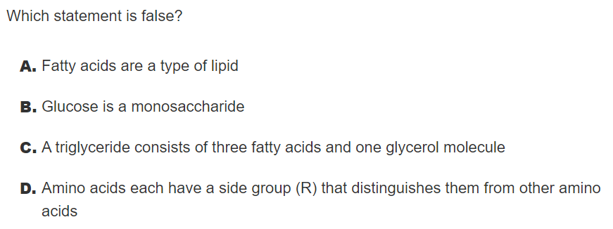 Which statement is false?
A. Fatty acids are a type of lipid
B. Glucose is a monosaccharide
C. A triglyceride consists of three fatty acids and one glycerol molecule
D. Amino acids each have a side group (R) that distinguishes them from other amino
acids