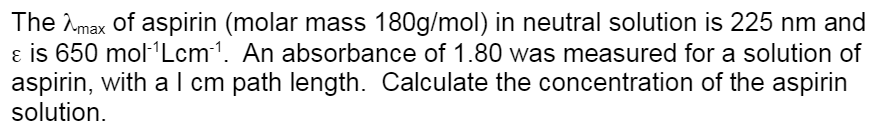 The max of aspirin (molar mass 180g/mol) in neutral solution is 225 nm and
& is 650 mol-¹Lcm ¹. An absorbance of 1.80 was measured for a solution of
aspirin, with a 1 cm path length. Calculate the concentration of the aspirin
solution.