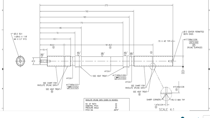 3.3 #21
V4.5 x 118
M4 x 0.7 15
49.61
15.6-
-192-
-183-
170-
-272-
SEE CHART FOR
INVOLUTE SPLINE DATA-
SEE HEAT TREAT
$17.995 0.01-
0010 A
-181.823-
15.6-
-SEE HEAT TREAT-
#17.995 0.006-
0.010 A
INVOLUTE SPLINE DATA (GIVEN IN INCHES):
NO. OF TEETH
DIAMETRAL PICH
PRESSURE ANGLE
PITCH DA
37
.6875"
15.6
SEE CHART FOR
INVOLUTE SPLINE DATA-
SEE HEAT TREAT
©
70 x 45 TYP
#13 CENTER PERMITTED
BOTH ENDS
$17.398 0.006
#15.96 0.06
0.006
SPLINE SURFACES
SHARP CORNERSRO.13 MAX TYP
147004-
SCALE 4:1