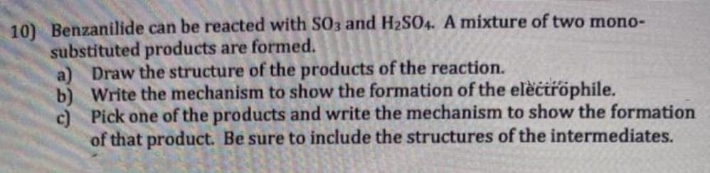 10) Benzanilide can be reacted with SO3 and H2SO4. A mixture of two mono-
substituted products are formed.
a) Draw the structure of the products of the reaction.
b) Write the mechanism to show the formation of the elèctröphile.
c) Pick one of the products and write the mechanism to show the formation
of that product. Be sure to include the structures of the intermediates.
