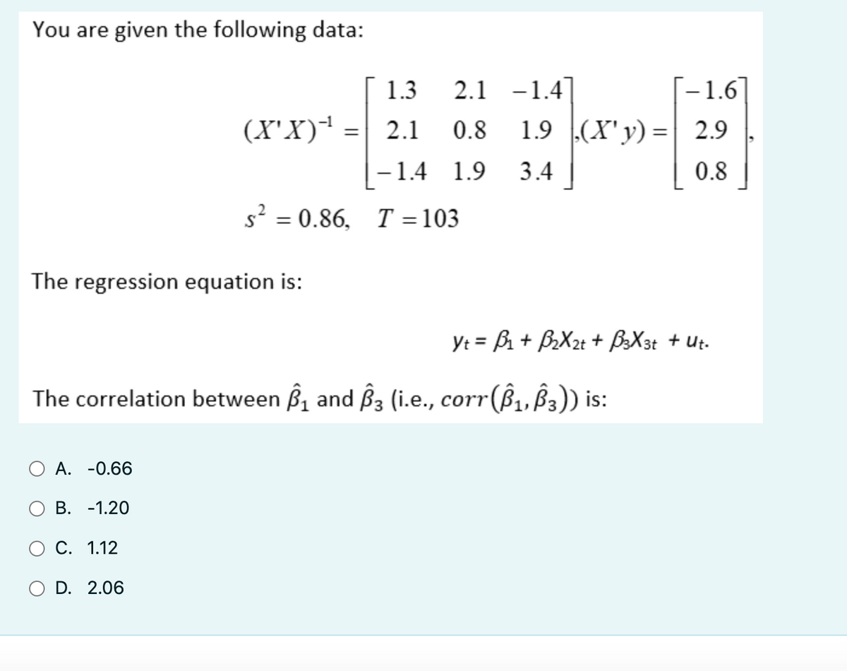 You are given the following data:
The regression equation is:
A. -0.66
B. -1.20
(X'X)*¹
C. 1.12
O D. 2.06
=
1.3
2.1 0.8
-1.4 1.9
2.1 -1.4
s² = 0.86. T = 103
The correlation between ₁ and 3 (i.e., corr(Â₁, Â3)) is:
-1.6]
1.9 (X'y) = 2.9
3.4
0.8
Yt = B₁ + B₂X2+ + B3X3t + Ut.