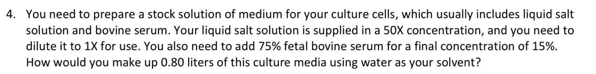 4. You need to prepare a stock solution of medium for your culture cells, which usually includes liquid salt
solution and bovine serum. Your liquid salt solution is supplied in a 50X concentration, and you need to
dilute it to 1X for use. You also need to add 75% fetal bovine serum for a final concentration of 15%.
How would you make up 0.80 liters of this culture media using water as your solvent?
