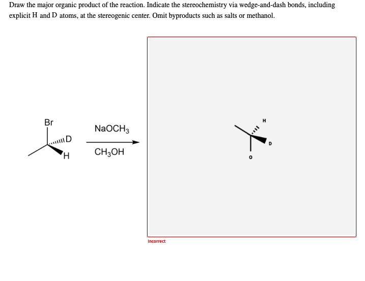 Draw the major organic product of the reaction. Indicate the stereochemistry via wedge-and-dash bonds, including
explicit H and D atoms, at the stereogenic center. Omit byproducts such as salts or methanol.
Br
NaOCH3
AD
D
CH;OH
Incorrect

