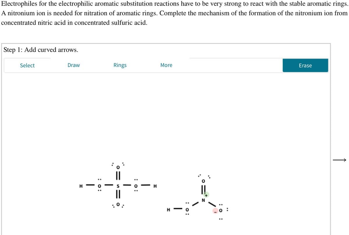 Electrophiles for the electrophilic aromatic substitution reactions have to be very strong to react with the stable aromatic rings.
A nitronium ion is needed for nitration of aromatic rings. Complete the mechanism of the formation of the nitronium ion from
concentrated nitric acid in concentrated sulfuric acid.
Step 1: Add curved arrows.
Select
Draw
Rings
More
Erase
H
H
