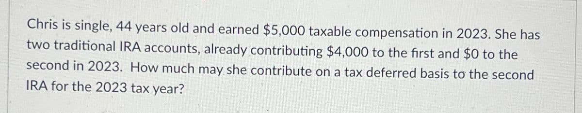 Chris is single, 44 years old and earned $5,000 taxable compensation in 2023. She has
two traditional IRA accounts, already contributing $4,000 to the first and $0 to the
second in 2023. How much may she contribute on a tax deferred basis to the second
IRA for the 2023 tax year?